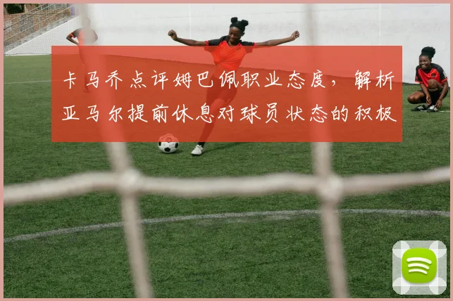 卡马乔点评姆巴佩职业态度，解析亚马尔提前休息对球员状态的积极影响