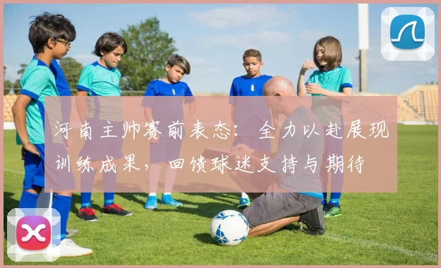 河南主帅赛前表态:全力以赴展现训练成果,回馈球迷支持与期待