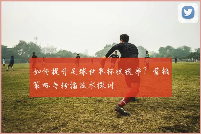如何提升足球世界杯收视率?营销策略与转播技术探讨