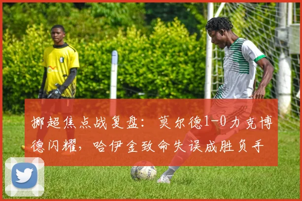 挪超焦点战复盘：莫尔德1-0力克博德闪耀，哈伊金致命失误成胜负手，附全场关键分析