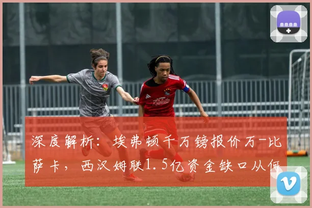 深度解析:埃弗顿千万镑报价万-比萨卡,西汉姆联1.5亿资金缺口从何而来?转会市场最新动态追踪