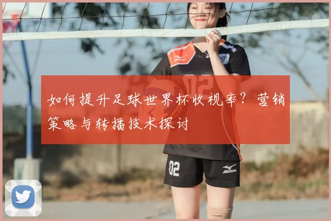 如何提升足球世界杯收视率?营销策略与转播技术探讨