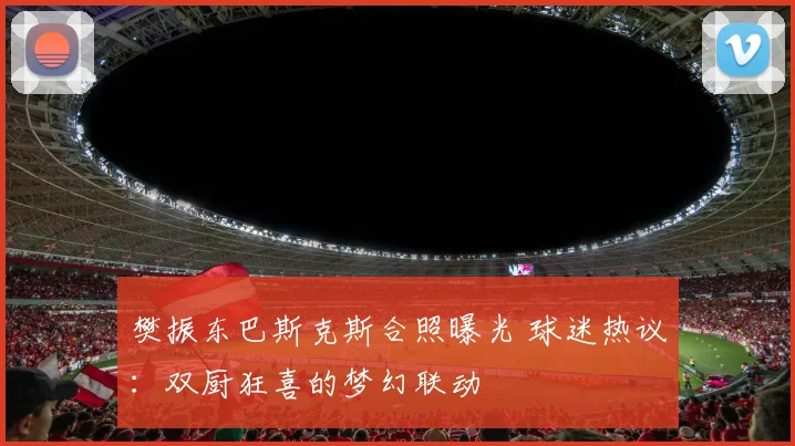 樊振东巴斯克斯合照曝光 球迷热议:双厨狂喜的梦幻联动