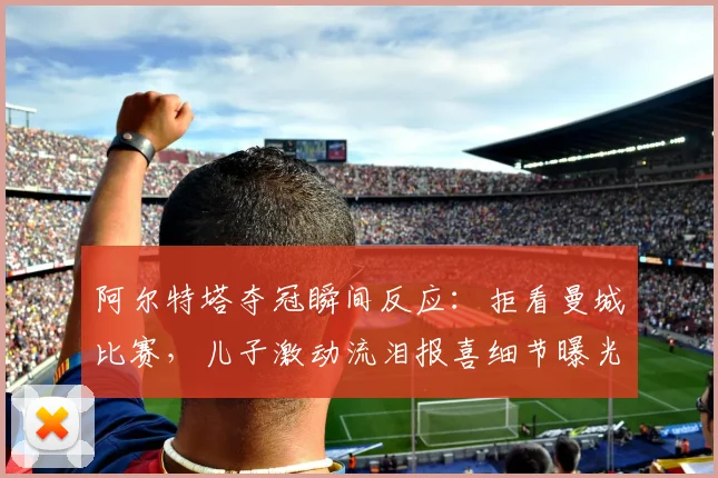 阿尔特塔夺冠瞬间反应:拒看曼城比赛,儿子激动流泪报喜细节曝光