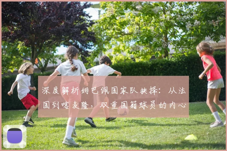 深度解析姆巴佩国家队抉择:从法国到喀麦隆,双重国籍球员的内心权衡与考量