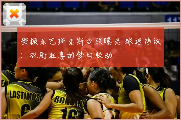 樊振东巴斯克斯合照曝光 球迷热议:双厨狂喜的梦幻联动