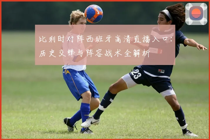 比利时对阵西班牙高清直播入口:历史交锋与阵容战术全解析