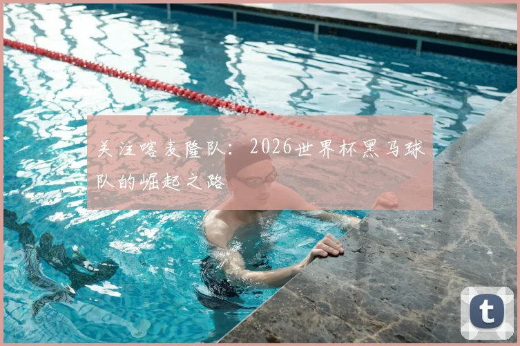 关注喀麦隆队:2026世界杯黑马球队的崛起之路