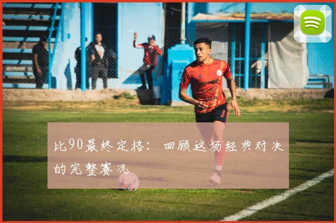 比90最终定格：回顾这场经典对决的完整赛况