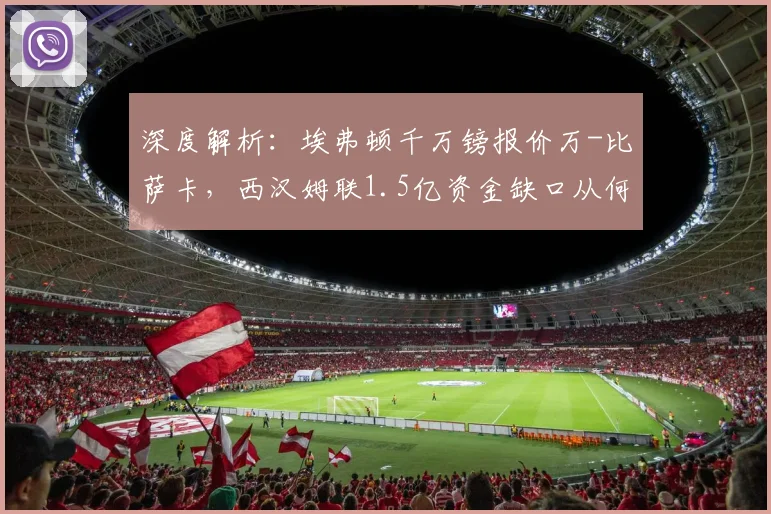 深度解析：埃弗顿千万镑报价万-比萨卡，西汉姆联1.5亿资金缺口从何而来？转会市场最新动态追踪