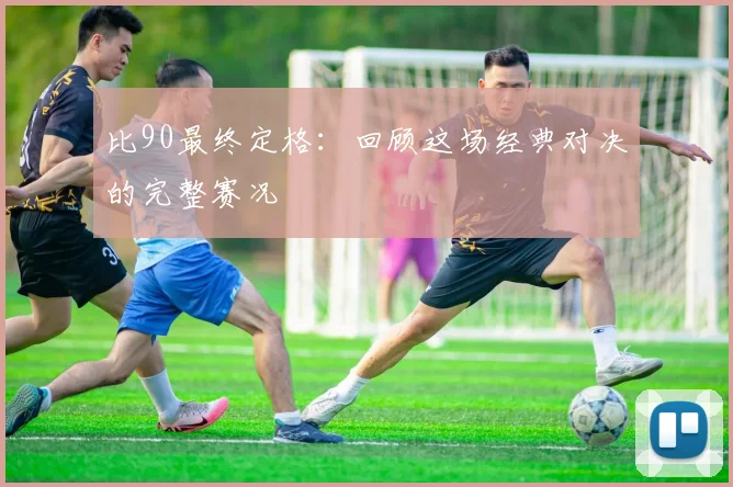 比90最终定格:回顾这场经典对决的完整赛况